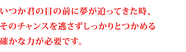いつか君の目の前に夢が迫ってきた時、そのチャンスを逃さずしっかりとつかめる確かな力が必要です。