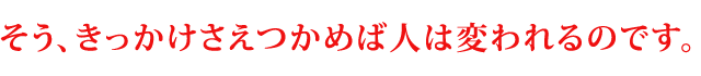 そう、きっかけさえつかめば人は変われるのです。