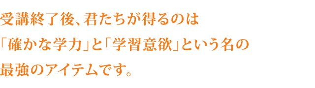 受講終了後、君たちが得るのは「確かな学力」と「学習意欲」という名の最強のアイテムです。