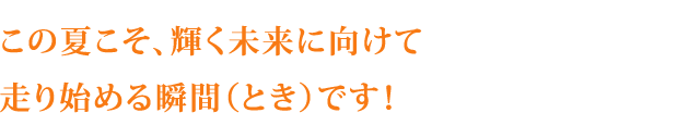 この夏こそ、輝く未来に向けて走り始める瞬間（とき）です！