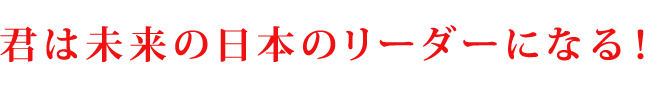 －君は未来の日本のリーダーになる！