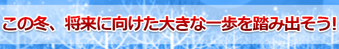 この冬、将来に向けた大きな一歩を踏み出そう! 
