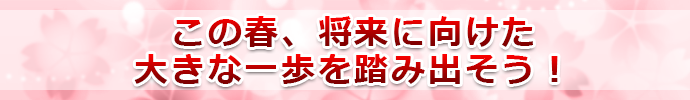 この春、将来に向けた大きな一歩を踏み出そう！